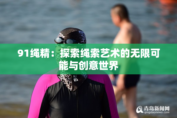 91绳精：探索绳索艺术的无限可能与创意世界