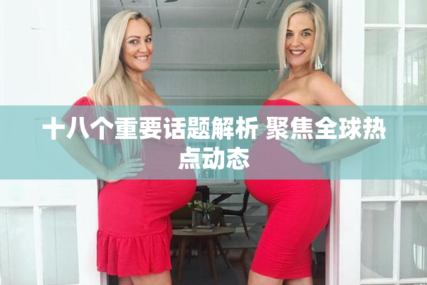 十八个重要话题解析 聚焦全球热点动态