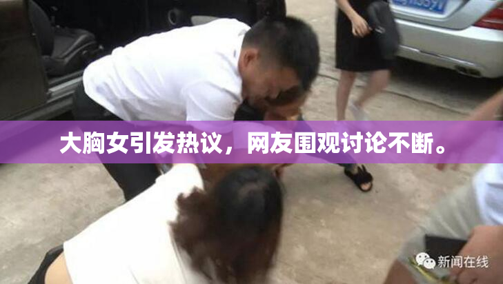 大胸女引发热议，网友围观讨论不断。