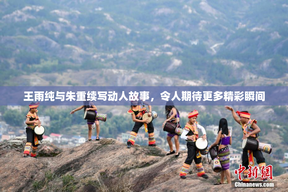 王雨纯与朱重续写动人故事，令人期待更多精彩瞬间