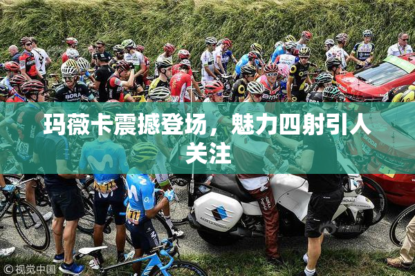 玛薇卡震撼登场，魅力四射引人关注