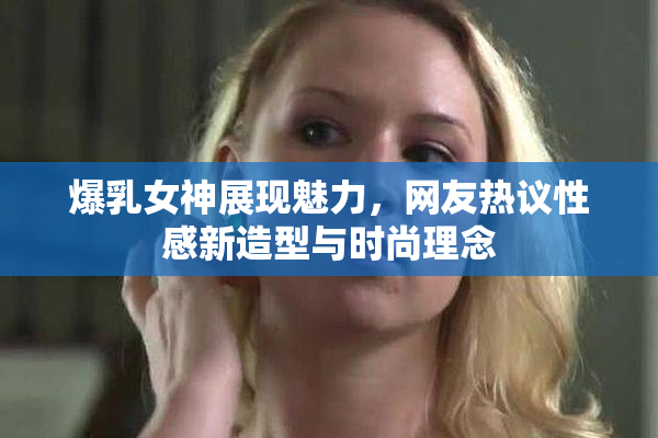 爆乳女神展现魅力，网友热议性感新造型与时尚理念