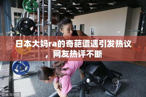 日本大妈ra的奇葩遭遇引发热议，网友热评不断