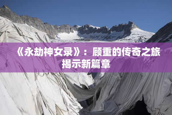 《永劫神女录》：顾重的传奇之旅揭示新篇章