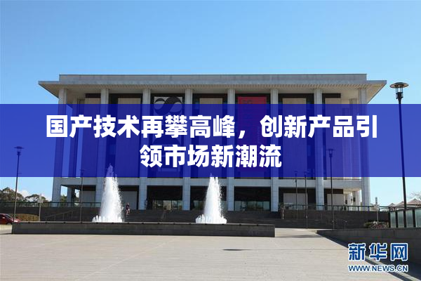 国产技术再攀高峰，创新产品引领市场新潮流