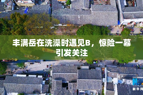 丰满岳在洗澡时遇见B，惊险一幕引发关注