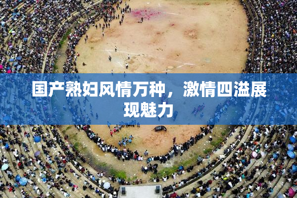 国产熟妇风情万种，激情四溢展现魅力