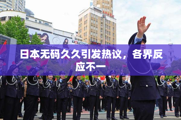 日本无码久久引发热议，各界反应不一