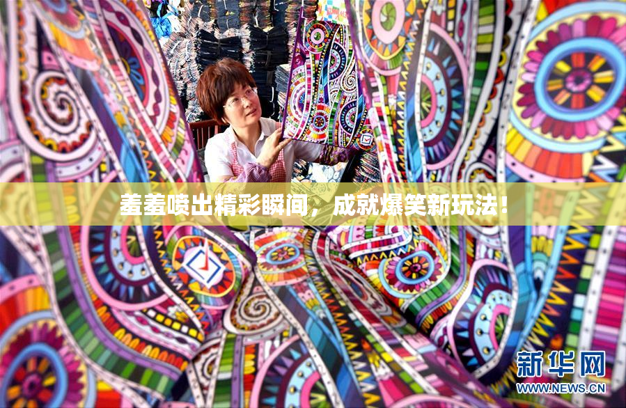羞羞喷出精彩瞬间，成就爆笑新玩法！