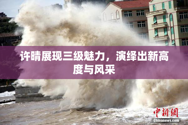 许晴展现三级魅力，演绎出新高度与风采