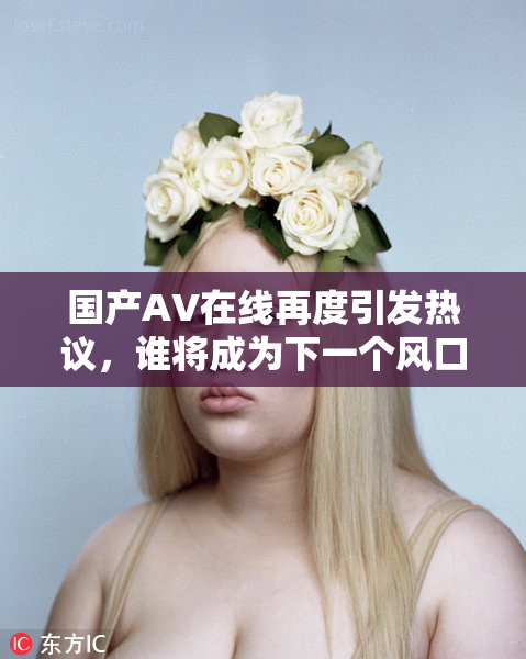 国产AV在线再度引发热议，谁将成为下一个风口？