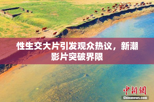 性生交大片引发观众热议，新潮影片突破界限