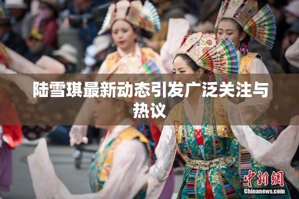 陆雪琪最新动态引发广泛关注与热议