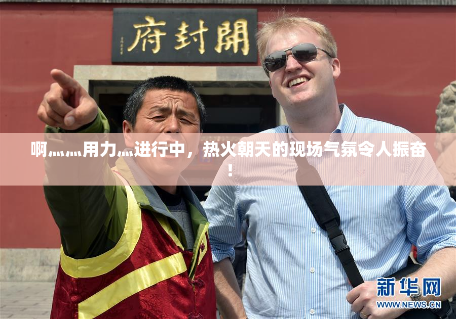 啊灬灬用力灬进行中，热火朝天的现场气氛令人振奋！