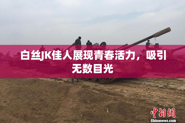 白丝JK佳人展现青春活力，吸引无数目光