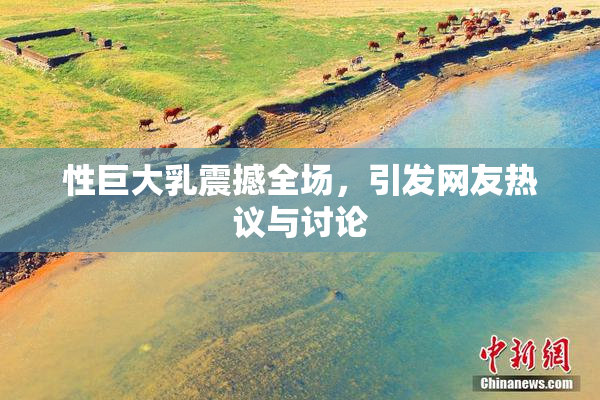 性巨大乳震撼全场，引发网友热议与讨论