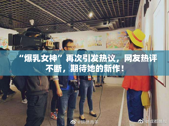 “爆乳女神”再次引发热议，网友热评不断，期待她的新作！