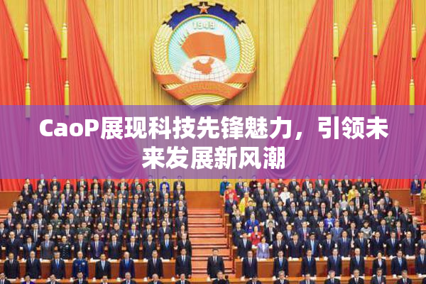 CaoP展现科技先锋魅力，引领未来发展新风潮