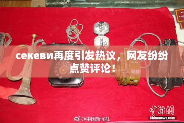 ceкеви再度引发热议，网友纷纷点赞评论！