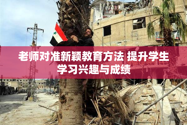 老师对准新颖教育方法 提升学生学习兴趣与成绩
