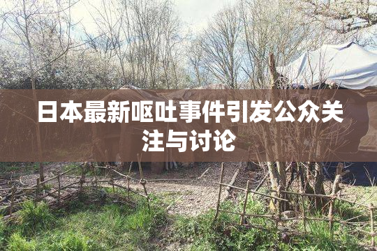 日本最新呕吐事件引发公众关注与讨论