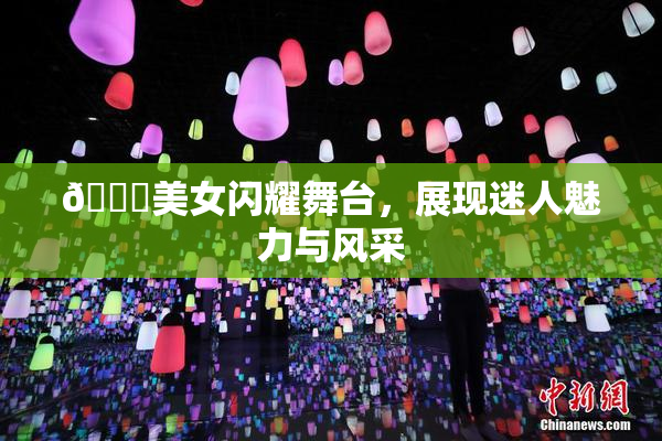 🔞美女闪耀舞台，展现迷人魅力与风采