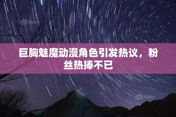 巨胸魅魔动漫角色引发热议，粉丝热捧不已