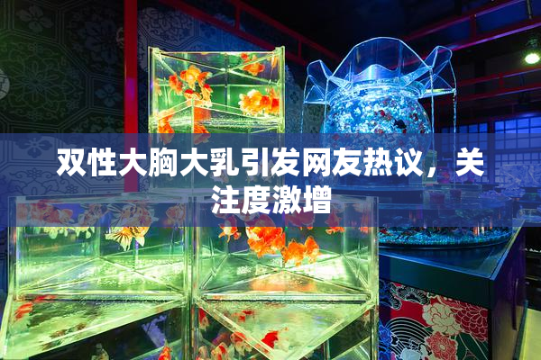 双性大胸大乳引发网友热议，关注度激增