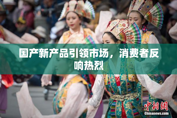 国产新产品引领市场，消费者反响热烈