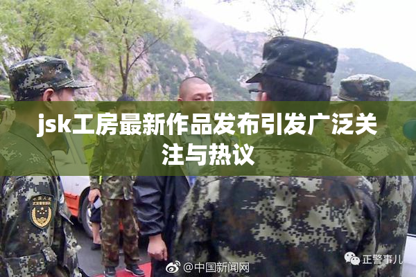 jsk工房最新作品发布引发广泛关注与热议