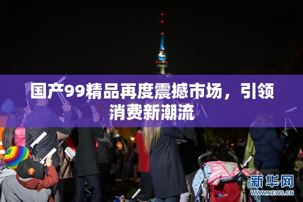 国产99精品再度震撼市场，引领消费新潮流
