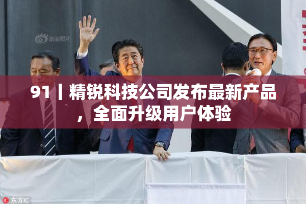 91丨精锐科技公司发布最新产品，全面升级用户体验