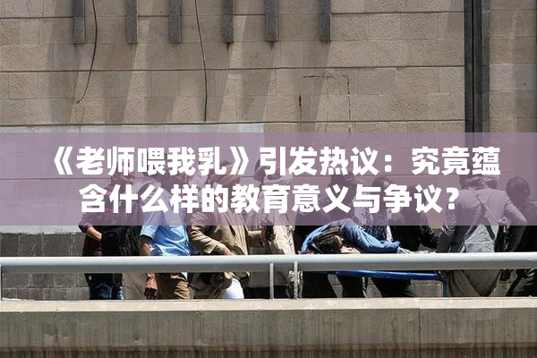 《老师喂我乳》引发热议：究竟蕴含什么样的教育意义与争议？