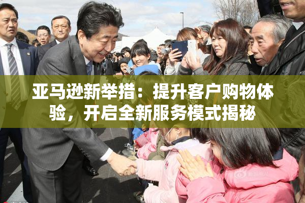 亚马逊新举措：提升客户购物体验，开启全新服务模式揭秘