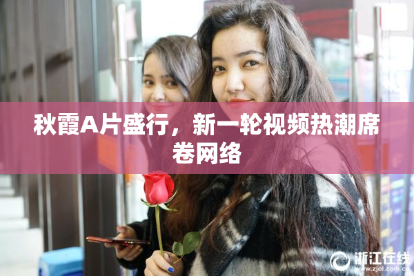 秋霞A片盛行，新一轮视频热潮席卷网络