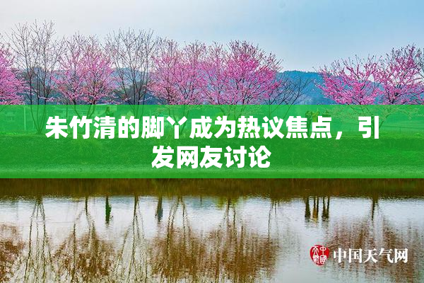 朱竹清的脚丫成为热议焦点，引发网友讨论