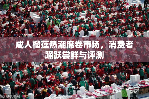 成人榴莲热潮席卷市场，消费者踊跃尝鲜与评测