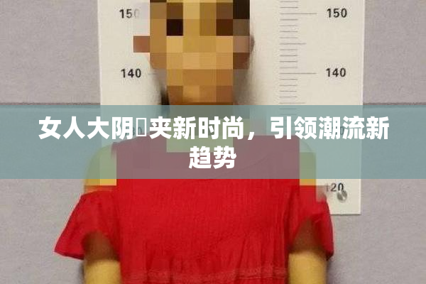 女人大阴脣夹新时尚，引领潮流新趋势