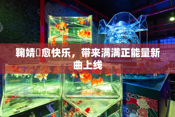 鞠婧祎愈快乐，带来满满正能量新曲上线