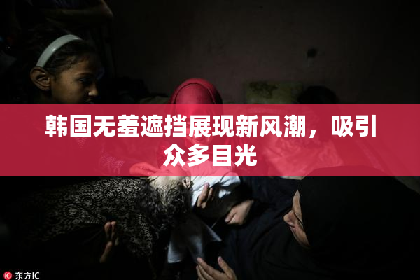 韩国无羞遮挡展现新风潮，吸引众多目光
