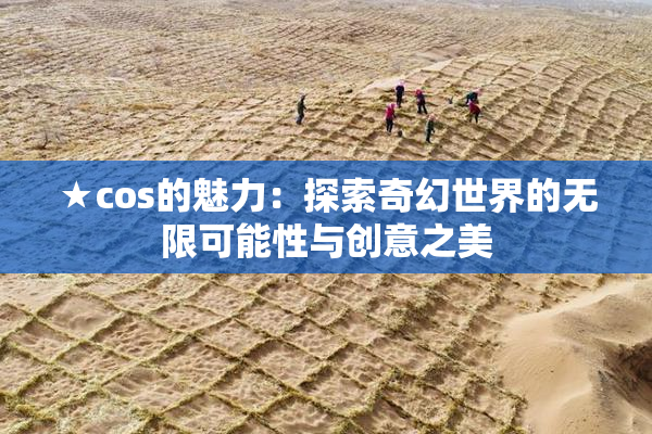 ★cos的魅力：探索奇幻世界的无限可能性与创意之美