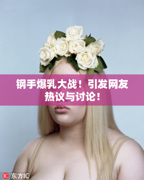 钢手爆乳大战！引发网友热议与讨论！