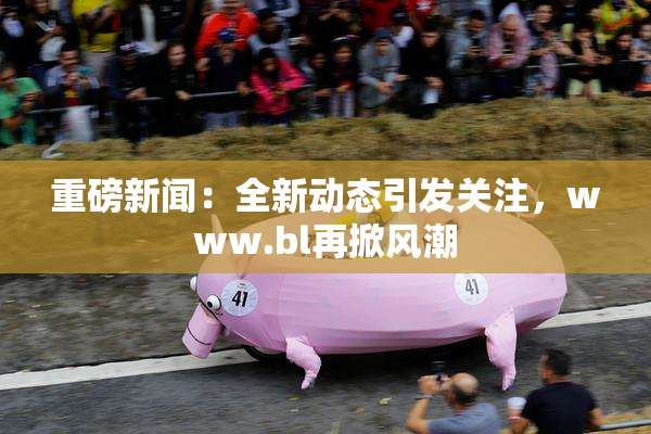 重磅新闻：全新动态引发关注，www.bl再掀风潮