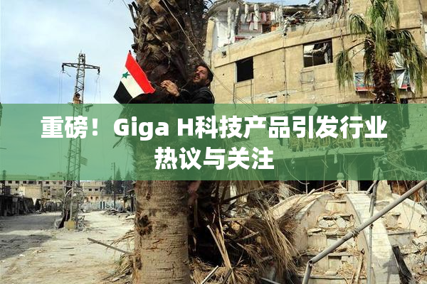 重磅！Giga H科技产品引发行业热议与关注