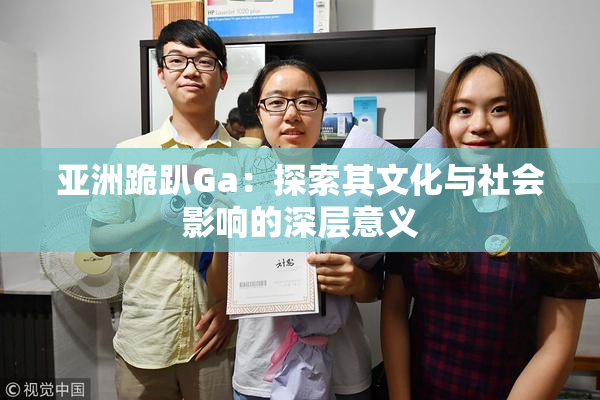 亚洲跪趴Ga：探索其文化与社会影响的深层意义