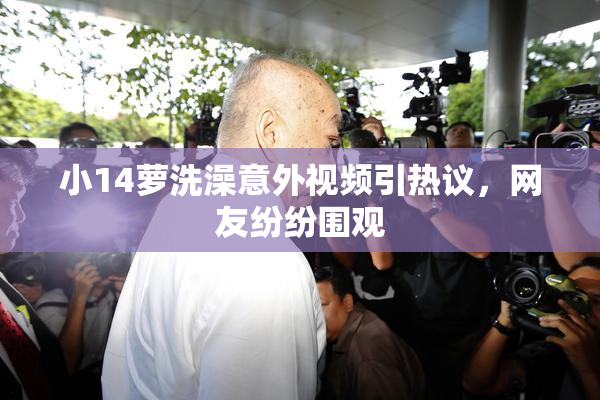 小14萝洗澡意外视频引热议，网友纷纷围观