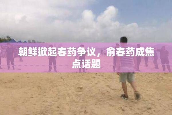 朝鲜掀起春药争议，俞春药成焦点话题