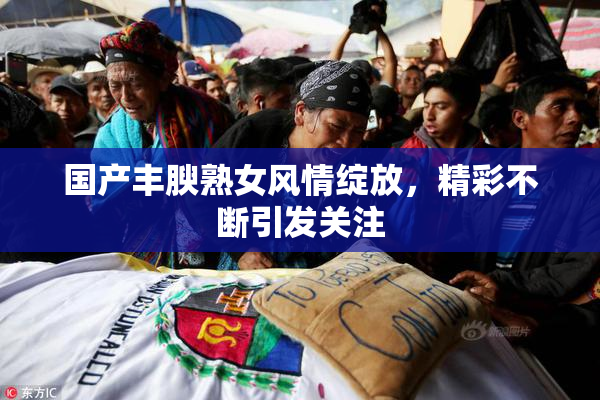 国产丰腴熟女风情绽放，精彩不断引发关注