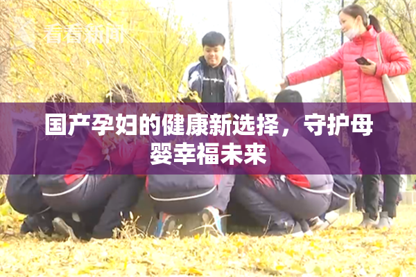 国产孕妇的健康新选择，守护母婴幸福未来