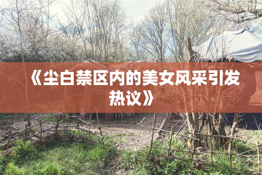 《尘白禁区内的美女风采引发热议》